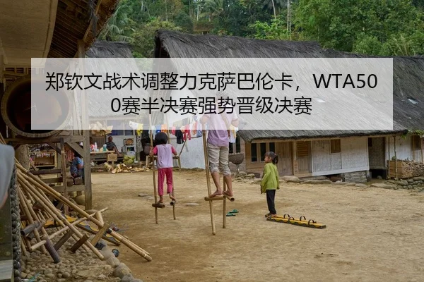 郑钦文战术调整力克萨巴伦卡，WTA500赛半决赛强势晋级决赛