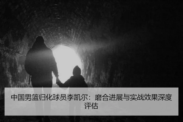 中国男篮归化球员李凯尔：磨合进展与实战效果深度评估