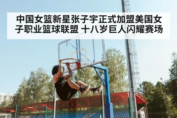 中国女篮新星张子宇正式加盟美国女子职业篮球联盟 十八岁巨人闪耀赛场